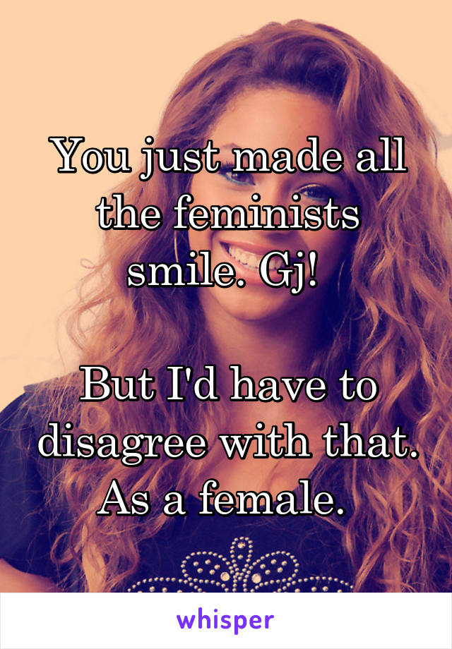 You just made all the feminists smile. Gj! 

But I'd have to disagree with that. As a female. 