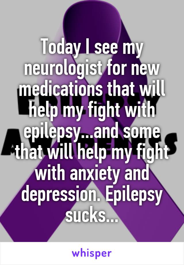 Today I see my neurologist for new medications that will help my fight with epilepsy...and some that will help my fight with anxiety and depression. Epilepsy sucks...