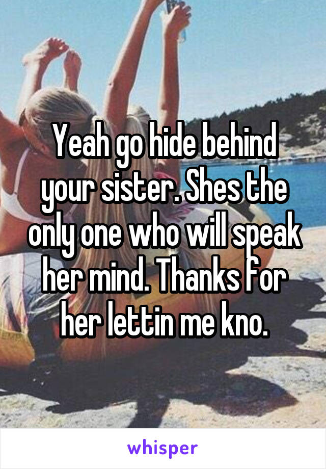 Yeah go hide behind your sister. Shes the only one who will speak her mind. Thanks for her lettin me kno.