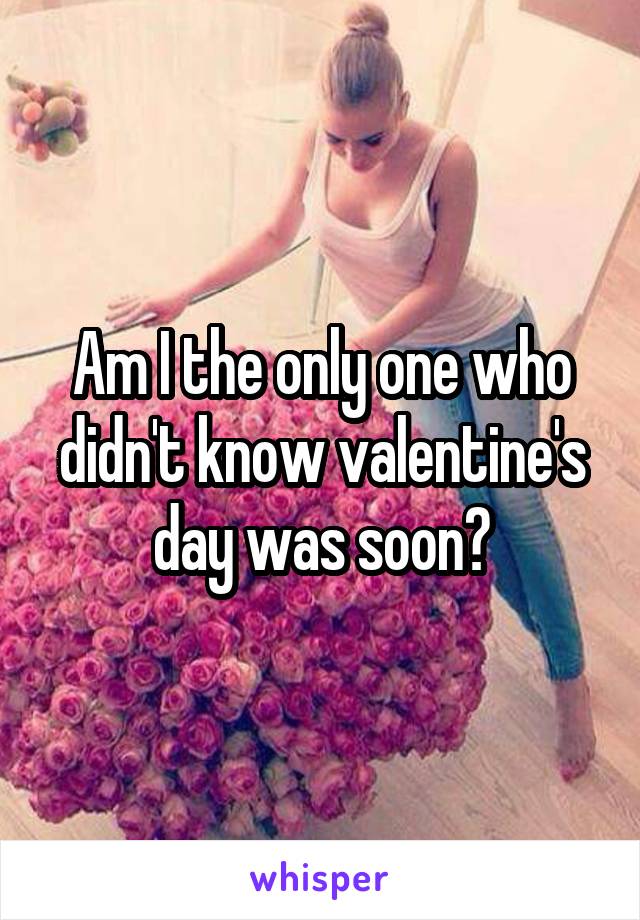 Am I the only one who didn't know valentine's day was soon?