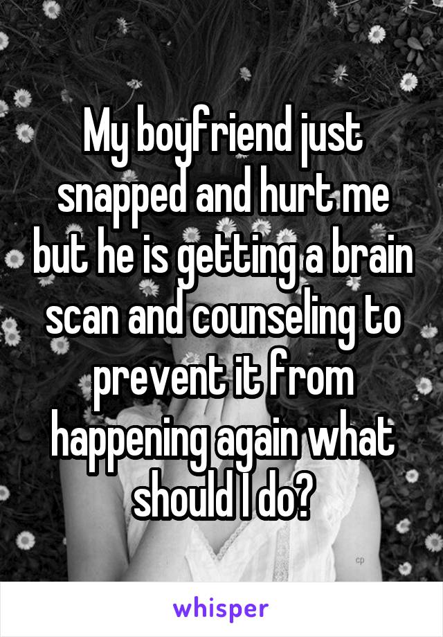 My boyfriend just snapped and hurt me but he is getting a brain scan and counseling to prevent it from happening again what should I do?