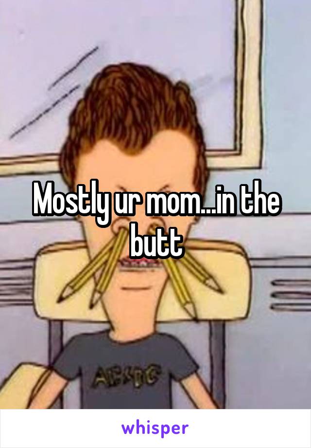 Mostly ur mom...in the butt