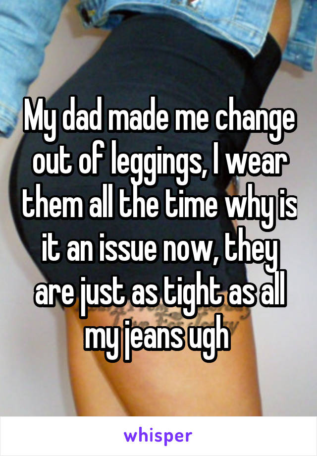 My dad made me change out of leggings, I wear them all the time why is it an issue now, they are just as tight as all my jeans ugh 