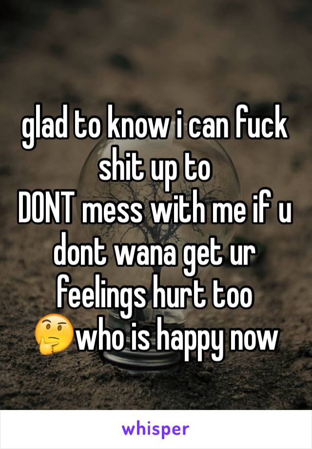 glad to know i can fuck shit up to 
DONT mess with me if u dont wana get ur feelings hurt too 
🤔who is happy now 