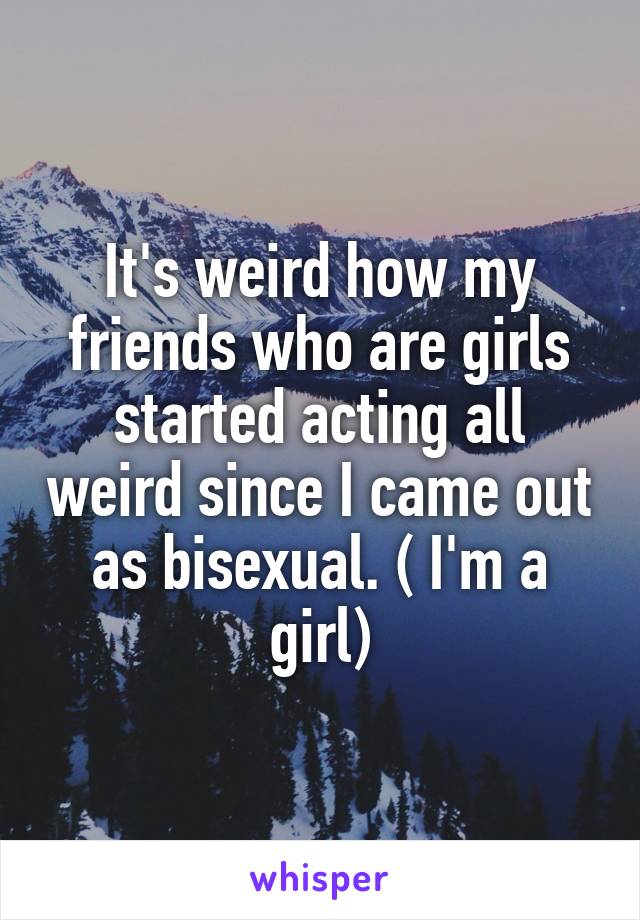 It's weird how my friends who are girls started acting all weird since I came out as bisexual. ( I'm a girl)