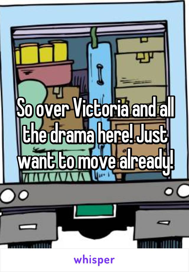 So over Victoria and all the drama here! Just want to move already!