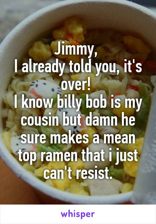 Jimmy, 
I already told you, it's over! 
I know billy bob is my cousin but damn he sure makes a mean top ramen that i just can't resist.