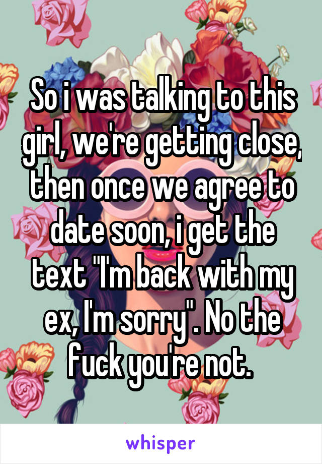 So i was talking to this girl, we're getting close, then once we agree to date soon, i get the text "I'm back with my ex, I'm sorry". No the fuck you're not. 