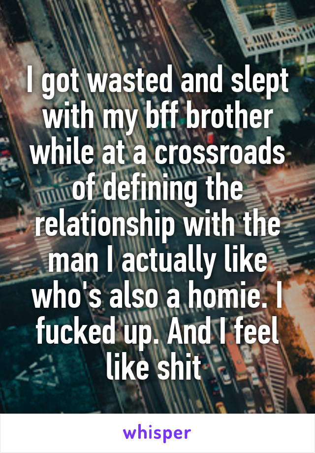 I got wasted and slept with my bff brother while at a crossroads of defining the relationship with the man I actually like who's also a homie. I fucked up. And I feel like shit 