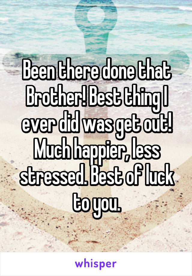 Been there done that Brother! Best thing I ever did was get out! Much happier, less stressed. Best of luck to you.