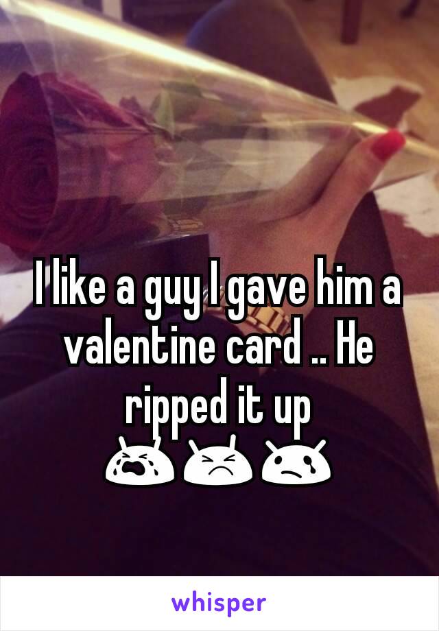 I like a guy I gave him a valentine card .. He ripped it up 😭😣😢