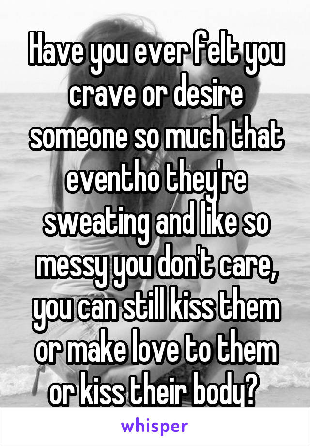 Have you ever felt you crave or desire someone so much that eventho they're sweating and like so messy you don't care, you can still kiss them or make love to them or kiss their body? 
