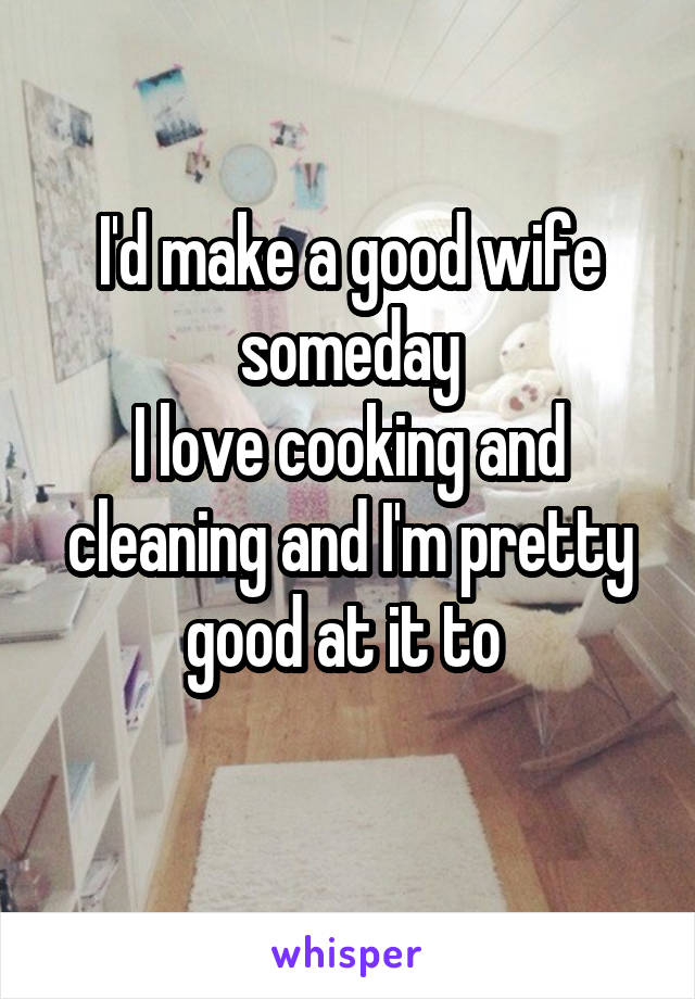 I'd make a good wife someday
I love cooking and cleaning and I'm pretty good at it to 
