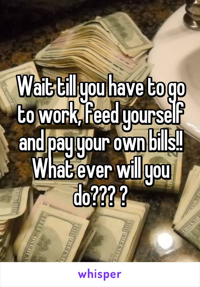 Wait till you have to go to work, feed yourself and pay your own bills!! What ever will you do??? 😢