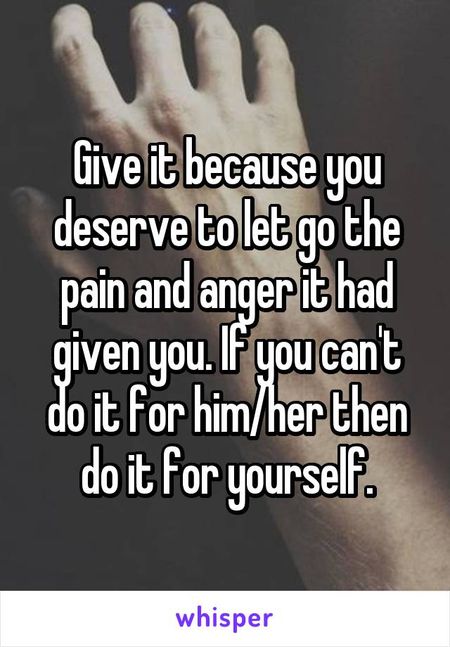 Give it because you deserve to let go the pain and anger it had given you. If you can't do it for him/her then do it for yourself.
