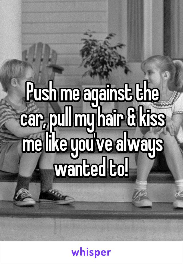 Push me against the car, pull my hair & kiss me like you've always wanted to! 