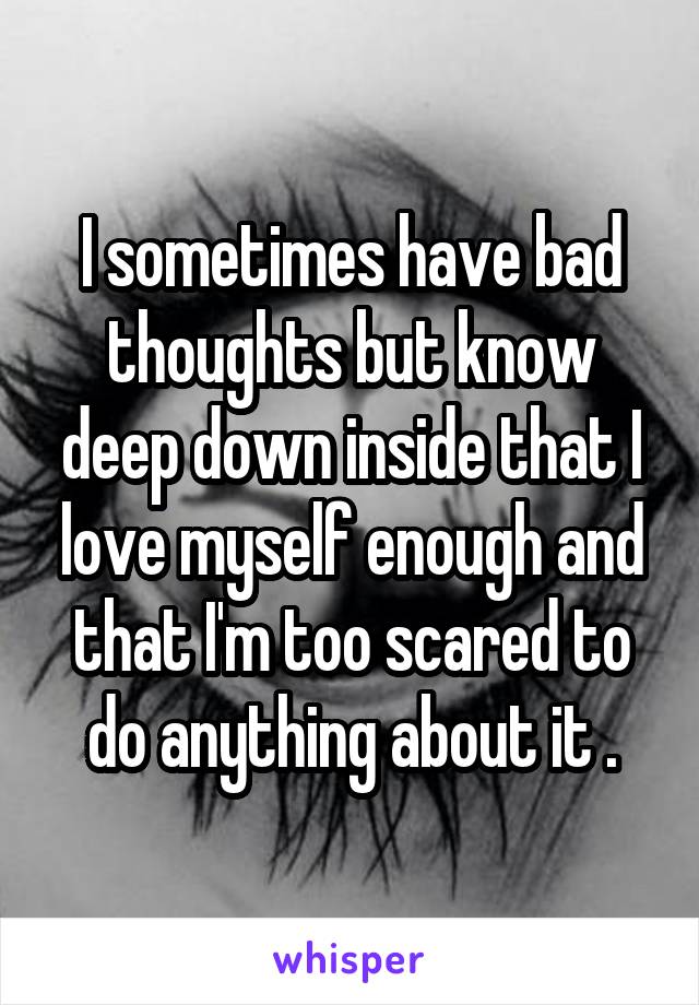 I sometimes have bad thoughts but know deep down inside that I love myself enough and that I'm too scared to do anything about it .