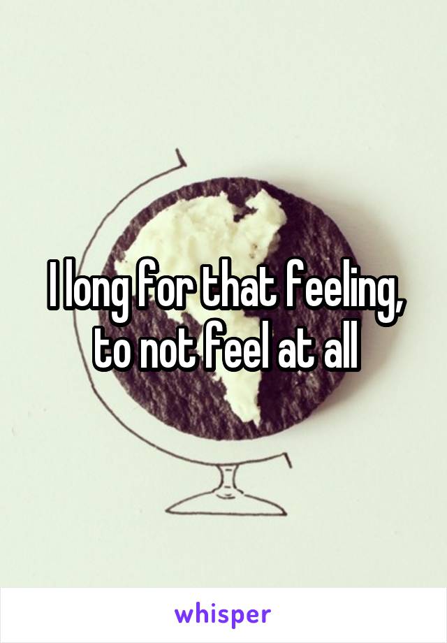 I long for that feeling, to not feel at all