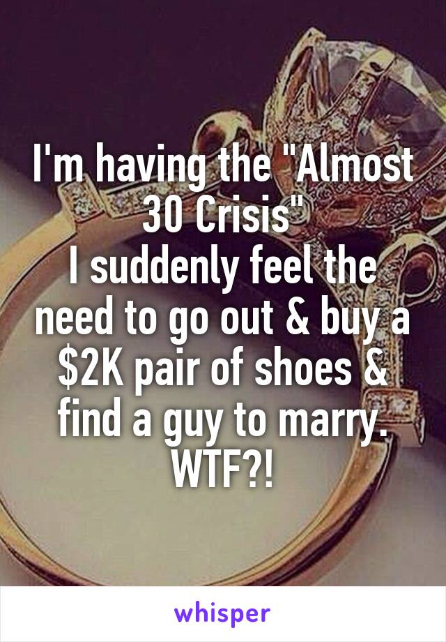 I'm having the "Almost 30 Crisis"
I suddenly feel the need to go out & buy a $2K pair of shoes & find a guy to marry.
WTF?!