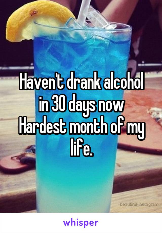 Haven't drank alcohol
in 30 days now
Hardest month of my life.