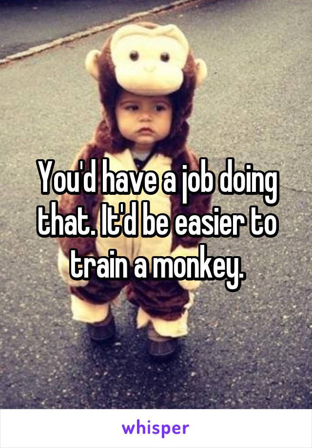 You'd have a job doing that. It'd be easier to train a monkey.