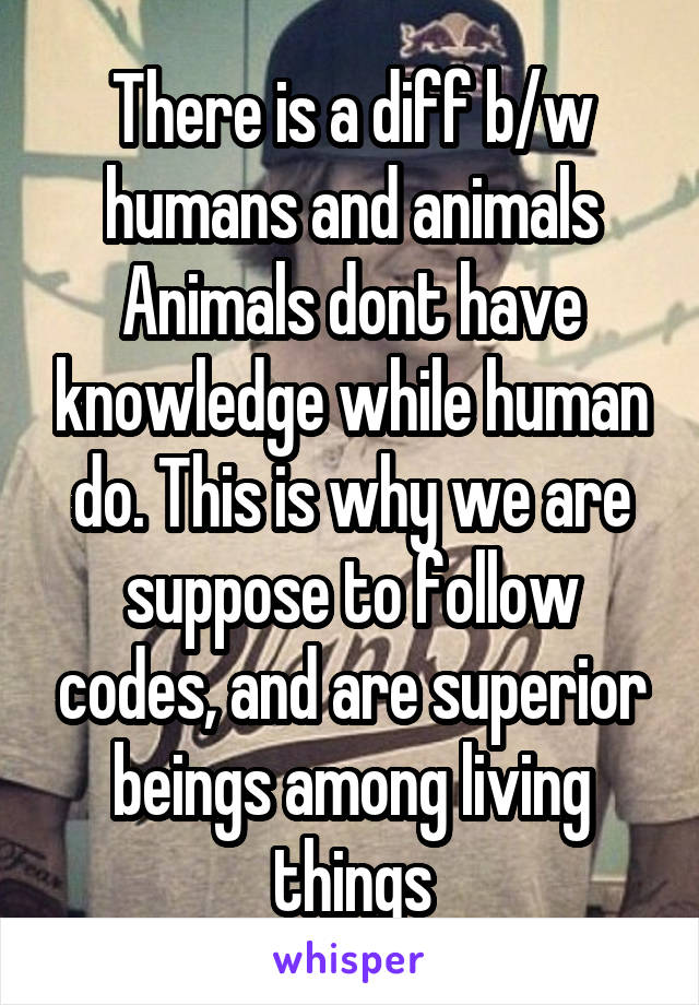 There is a diff b/w humans and animals
Animals dont have knowledge while human do. This is why we are suppose to follow codes, and are superior beings among living things