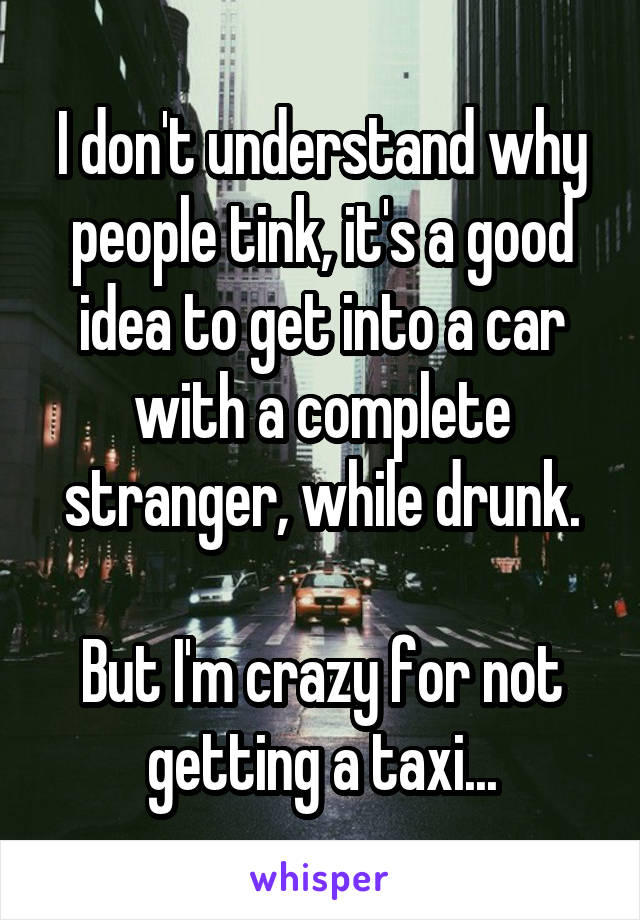 I don't understand why people tink, it's a good idea to get into a car with a complete stranger, while drunk.

But I'm crazy for not getting a taxi...