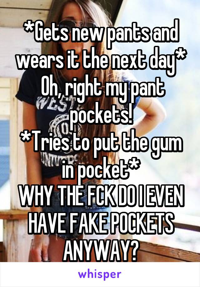 *Gets new pants and wears it the next day*
 Oh, right my pant pockets!
*Tries to put the gum in pocket*
WHY THE FCK DO I EVEN HAVE FAKE POCKETS ANYWAY?