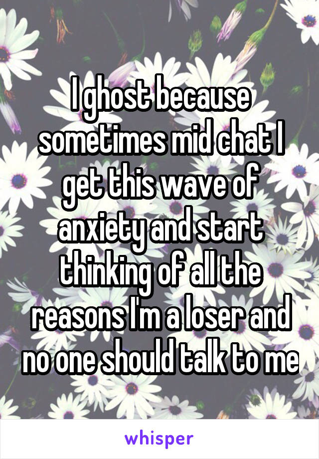 I ghost because sometimes mid chat I get this wave of anxiety and start thinking of all the reasons I'm a loser and no one should talk to me