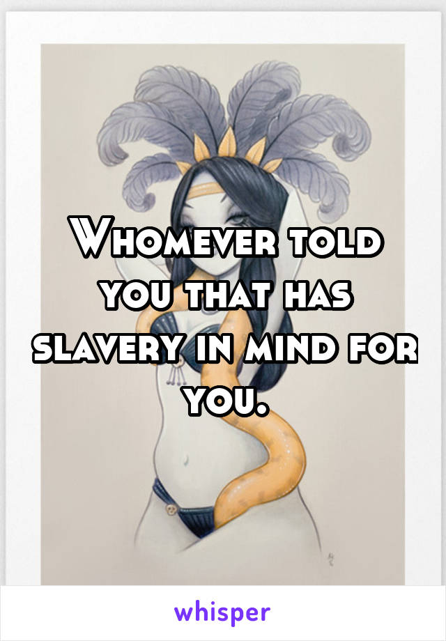 Whomever told you that has slavery in mind for you.