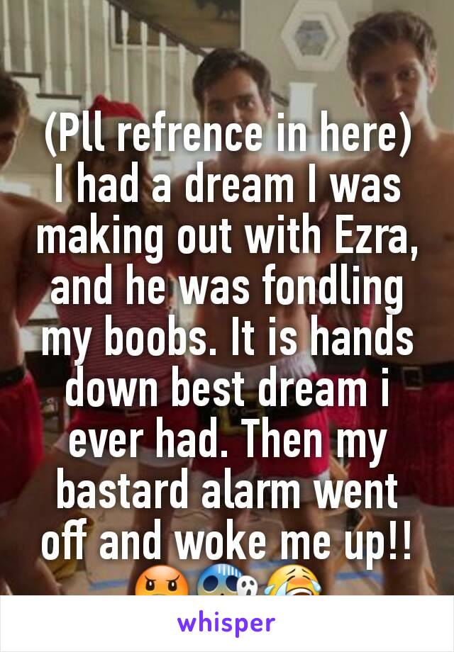 (Pll refrence in here)   I had a dream I was making out with Ezra, and he was fondling my boobs. It is hands down best dream i ever had. Then my bastard alarm went off and woke me up!! 😠😱😭