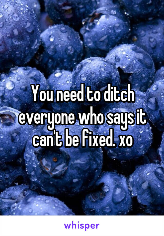You need to ditch everyone who says it can't be fixed. xo