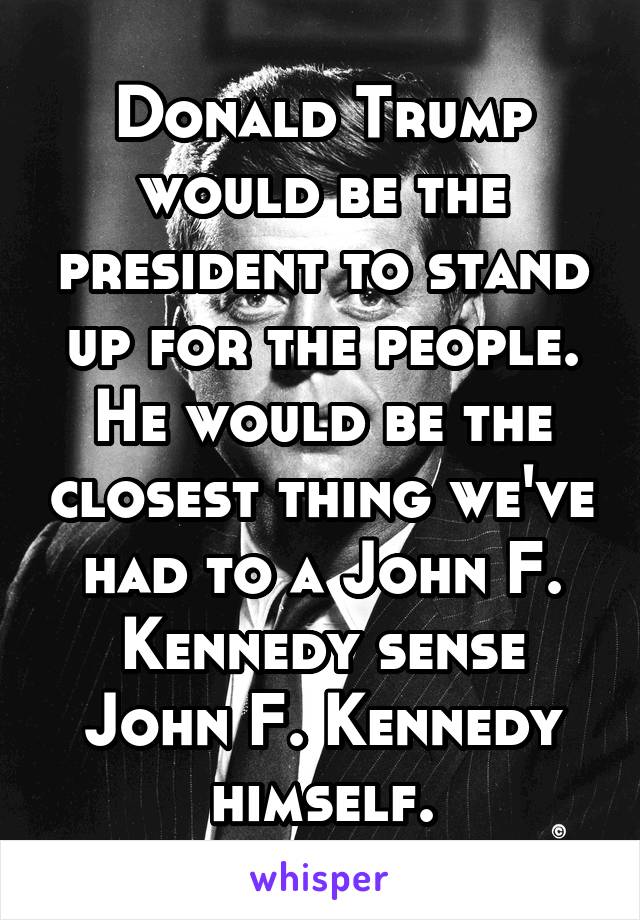 Donald Trump would be the president to stand up for the people. He would be the closest thing we've had to a John F. Kennedy sense John F. Kennedy himself.