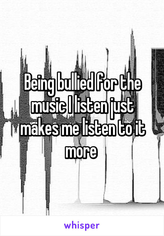 Being bullied for the music I listen just makes me listen to it more 