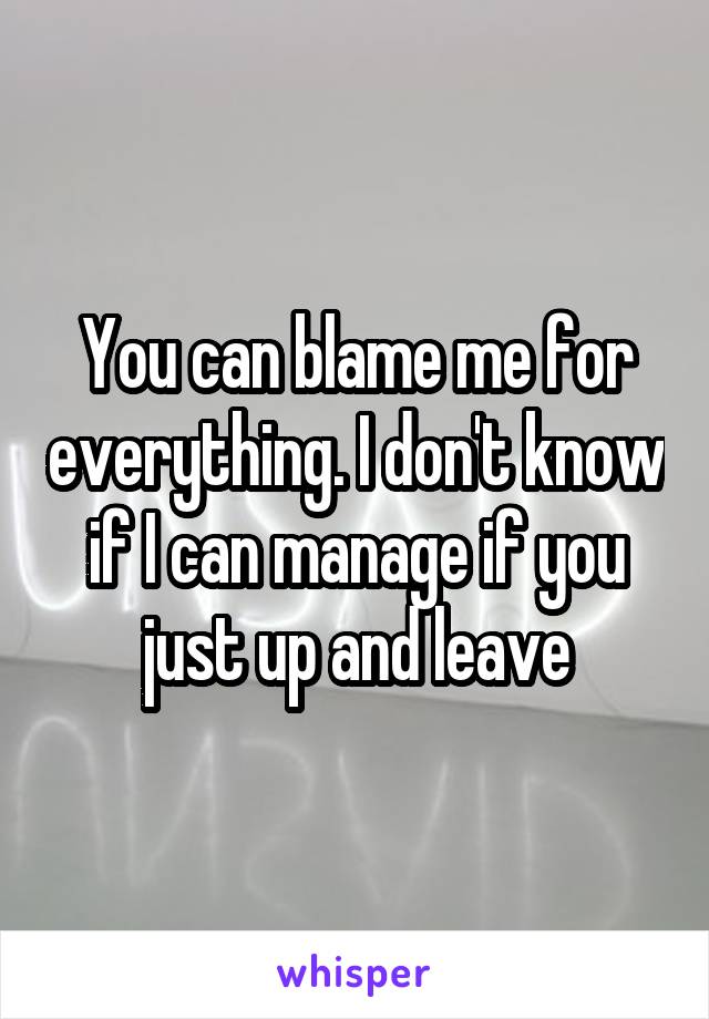 You can blame me for everything. I don't know if I can manage if you just up and leave