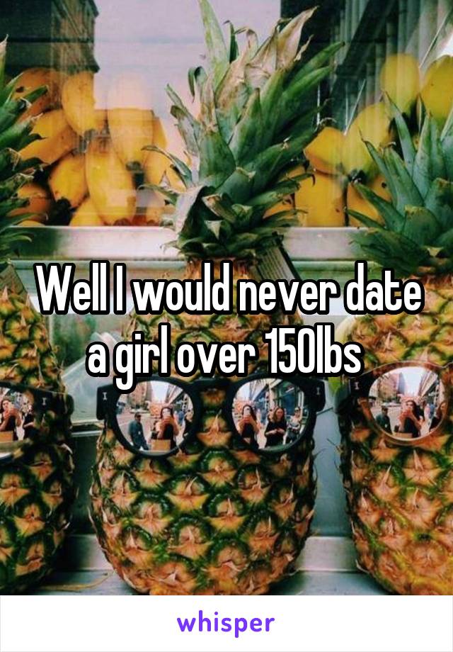 Well I would never date a girl over 150lbs 