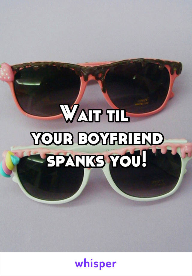 Wait til 
your boyfriend spanks you!