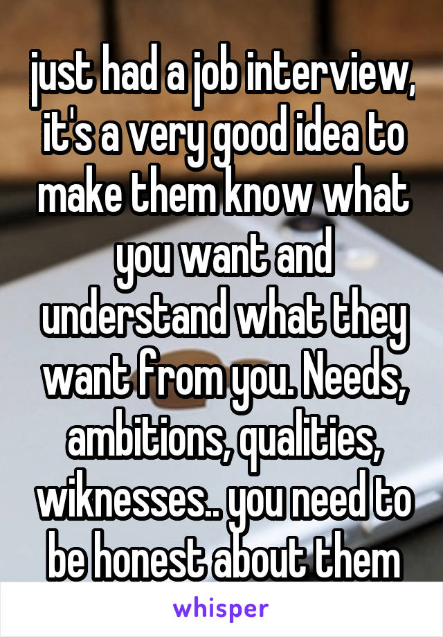 just had a job interview, it's a very good idea to make them know what you want and understand what they want from you. Needs, ambitions, qualities, wiknesses.. you need to be honest about them
