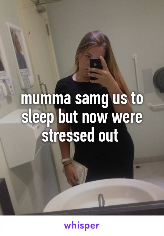 mumma samg us to sleep but now were stressed out 