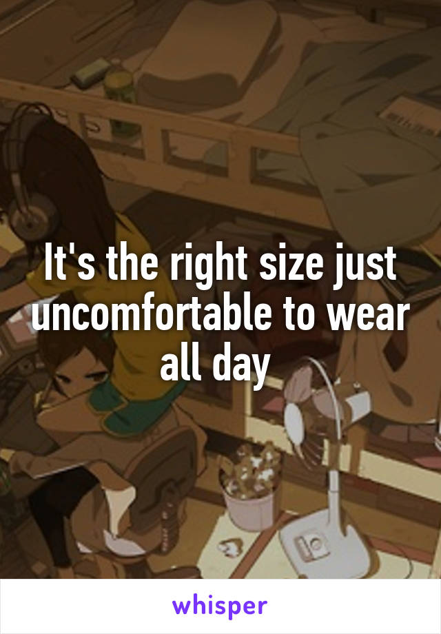 It's the right size just uncomfortable to wear all day 