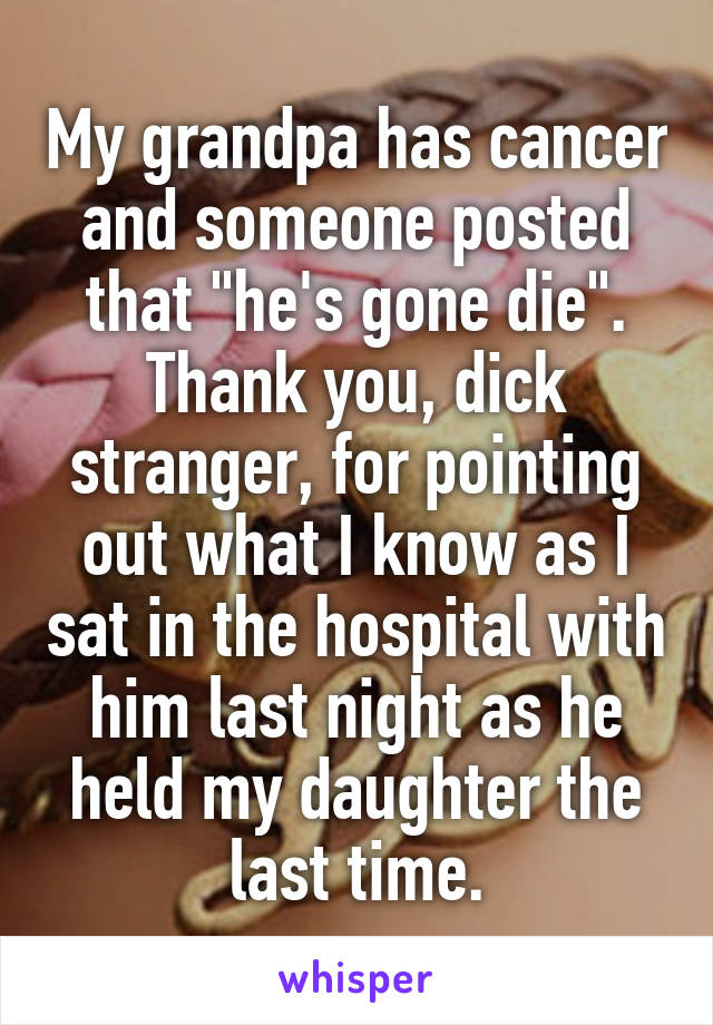 My grandpa has cancer and someone posted that "he's gone die". Thank you, dick stranger, for pointing out what I know as I sat in the hospital with him last night as he held my daughter the last time.