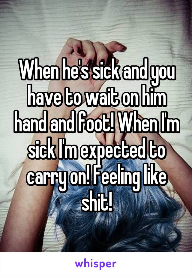 When he's sick and you have to wait on him hand and foot! When I'm sick I'm expected to carry on! Feeling like shit!