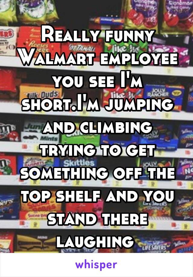 Really funny Walmart employee you see I'm short.I'm jumping and climbing trying to get something off the top shelf and you stand there laughing 
