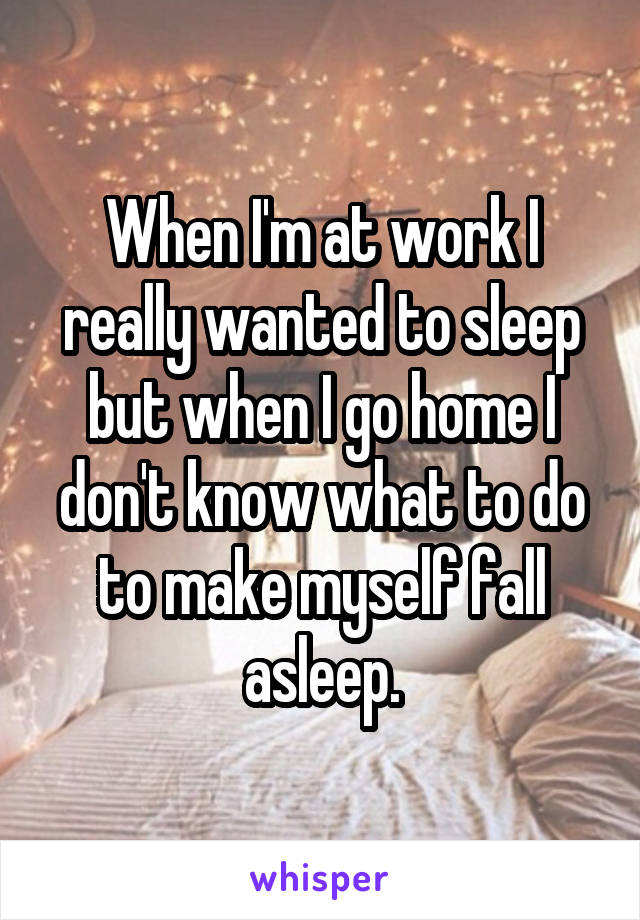 When I'm at work I really wanted to sleep but when I go home I don't know what to do to make myself fall asleep.