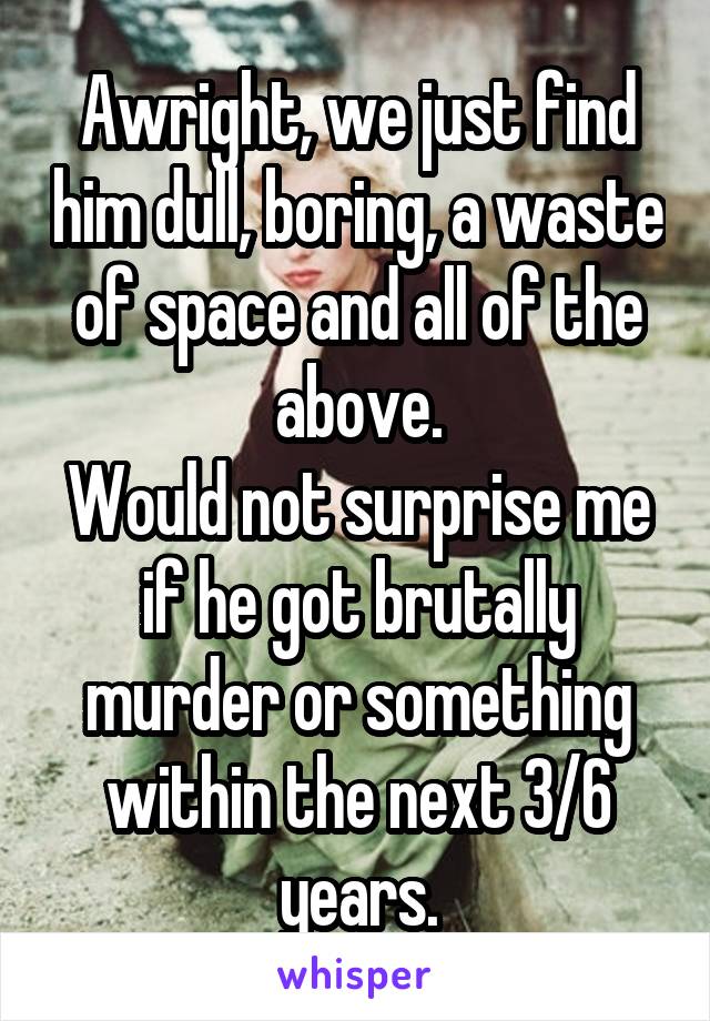 Awright, we just find him dull, boring, a waste of space and all of the above.
Would not surprise me if he got brutally murder or something within the next 3/6 years.