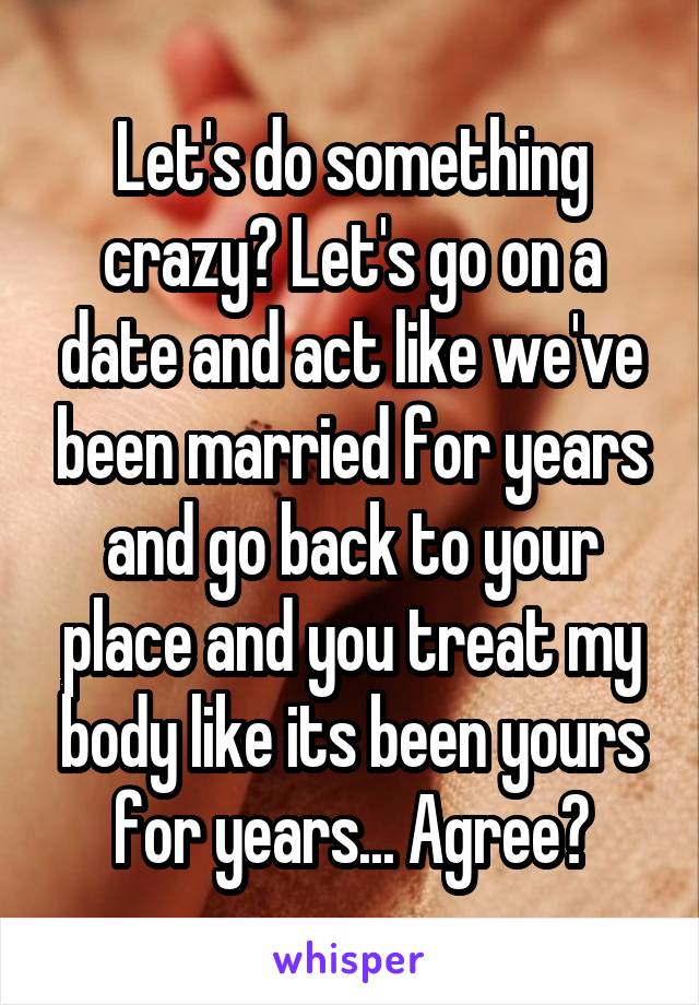 Let's do something crazy? Let's go on a date and act like we've been married for years and go back to your place and you treat my body like its been yours for years... Agree?