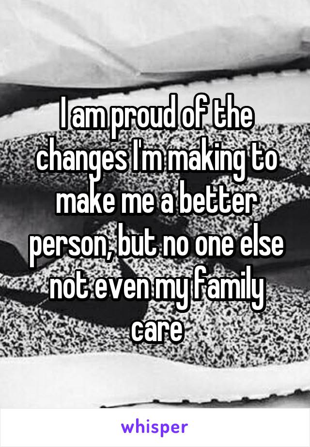 I am proud of the changes I'm making to make me a better person, but no one else not even my family care