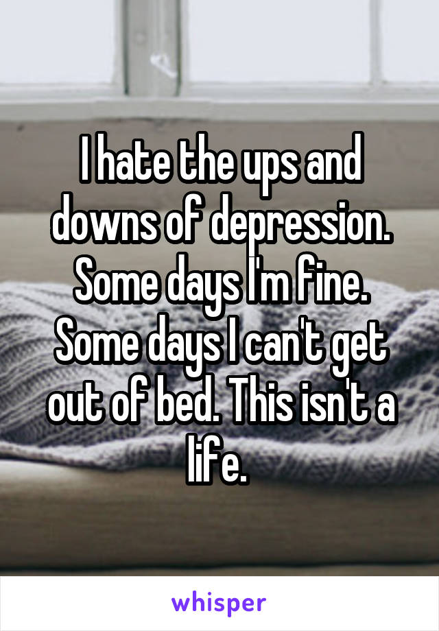 I hate the ups and downs of depression. Some days I'm fine. Some days I can't get out of bed. This isn't a life. 