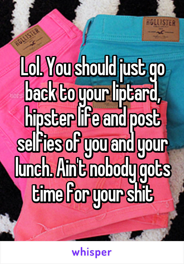 Lol. You should just go back to your liptard, hipster life and post selfies of you and your lunch. Ain't nobody gots time for your shit