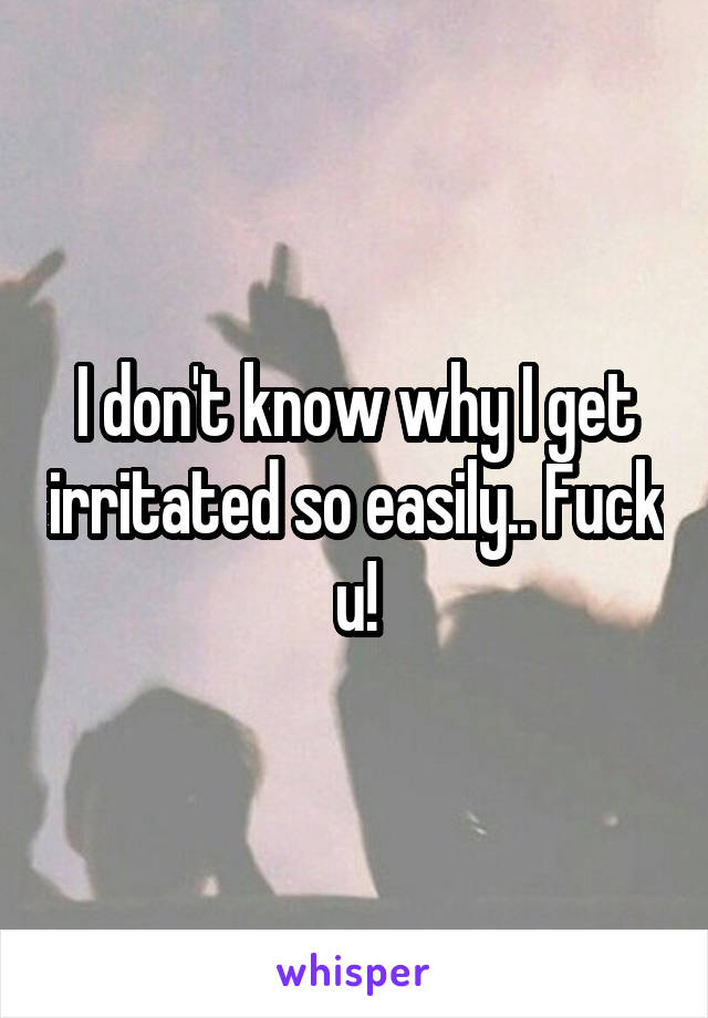 I don't know why I get irritated so easily.. Fuck u!